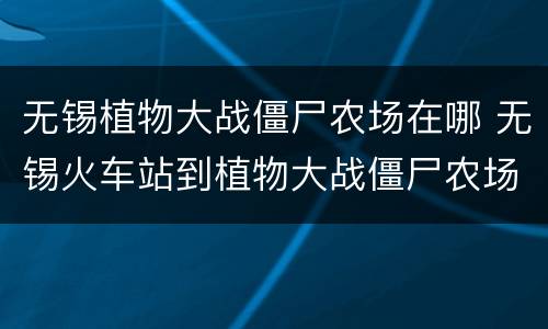 无锡植物大战僵尸农场在哪 无锡火车站到植物大战僵尸农场有多远