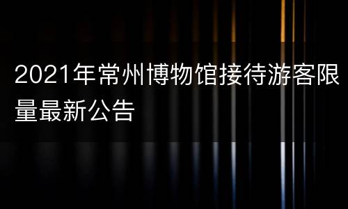 2021年常州博物馆接待游客限量最新公告
