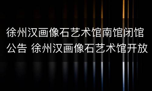 徐州汉画像石艺术馆南馆闭馆公告 徐州汉画像石艺术馆开放时间