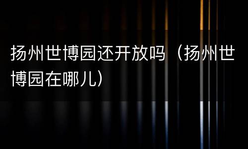 扬州世博园还开放吗（扬州世博园在哪儿）