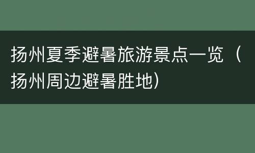 扬州夏季避暑旅游景点一览（扬州周边避暑胜地）