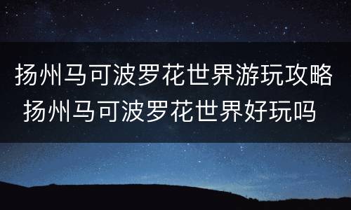 扬州马可波罗花世界游玩攻略 扬州马可波罗花世界好玩吗