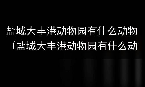 盐城大丰港动物园有什么动物（盐城大丰港动物园有什么动物吗）
