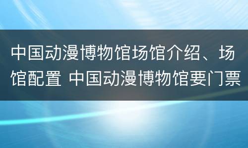 中国动漫博物馆场馆介绍、场馆配置 中国动漫博物馆要门票吗