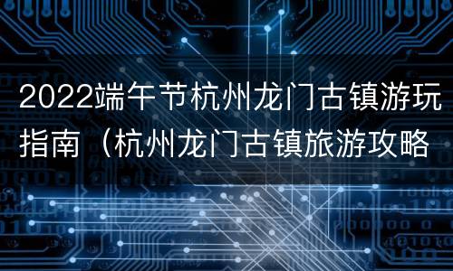 2022端午节杭州龙门古镇游玩指南（杭州龙门古镇旅游攻略）