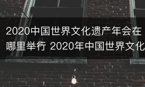2020中国世界文化遗产年会在哪里举行 2020年中国世界文化遗产年会