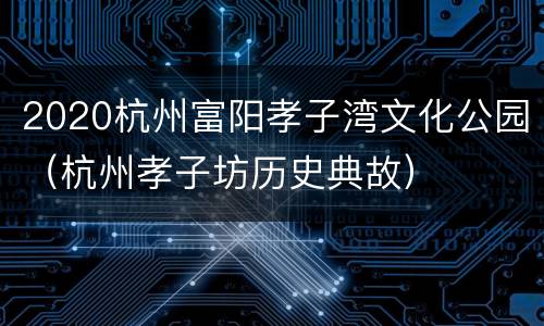 2020杭州富阳孝子湾文化公园（杭州孝子坊历史典故）