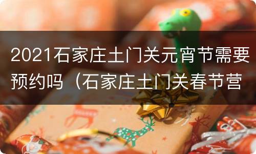 2021石家庄土门关元宵节需要预约吗（石家庄土门关春节营业吗）