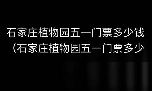石家庄植物园五一门票多少钱（石家庄植物园五一门票多少钱2023）