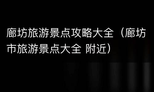 廊坊旅游景点攻略大全（廊坊市旅游景点大全 附近）
