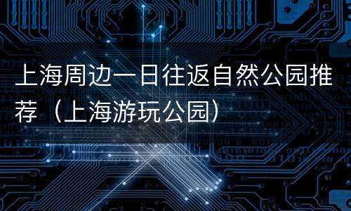 上海周边一日往返自然公园推荐（上海游玩公园）
