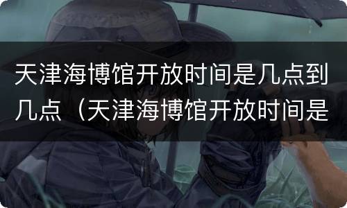 天津海博馆开放时间是几点到几点（天津海博馆开放时间是几点到几点钟）