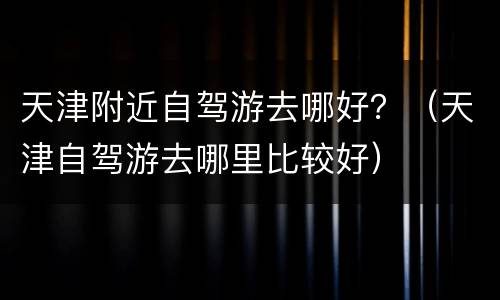 天津附近自驾游去哪好？（天津自驾游去哪里比较好）