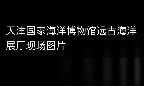 天津国家海洋博物馆远古海洋展厅现场图片
