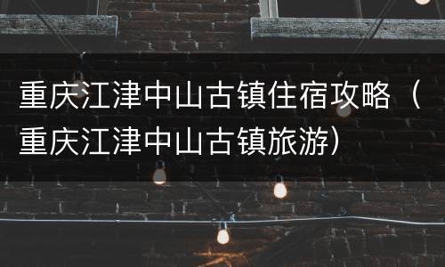 重庆江津中山古镇住宿攻略（重庆江津中山古镇旅游）