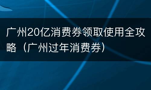广州20亿消费券领取使用全攻略（广州过年消费券）