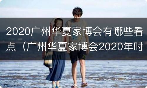 2020广州华夏家博会有哪些看点（广州华夏家博会2020年时间表）