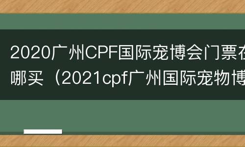 2020广州CPF国际宠博会门票在哪买（2021cpf广州国际宠物博览会）