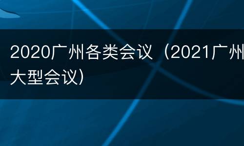2020广州各类会议（2021广州大型会议）