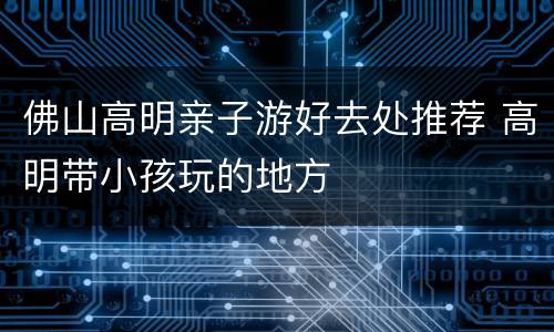 佛山高明亲子游好去处推荐 高明带小孩玩的地方