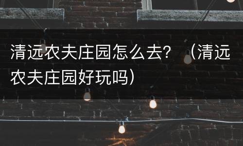 清远农夫庄园怎么去？（清远农夫庄园好玩吗）