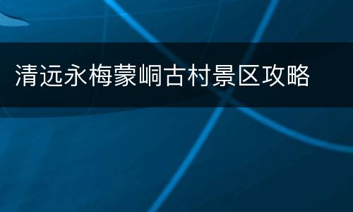 清远永梅蒙峒古村景区攻略