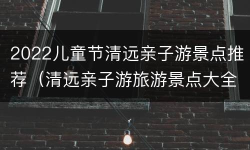 2022儿童节清远亲子游景点推荐（清远亲子游旅游景点大全）