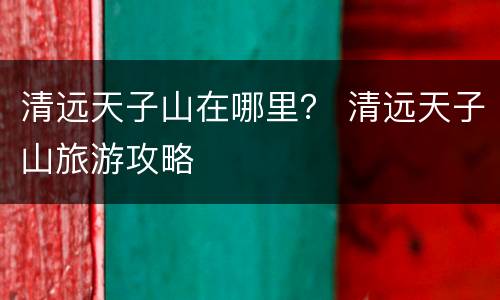 清远天子山在哪里？ 清远天子山旅游攻略