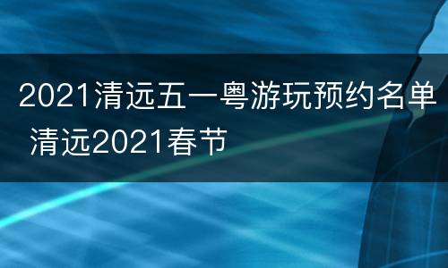 2021清远五一粤游玩预约名单 清远2021春节