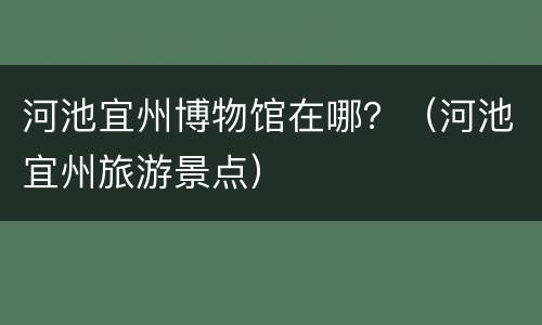 河池宜州博物馆在哪？（河池宜州旅游景点）