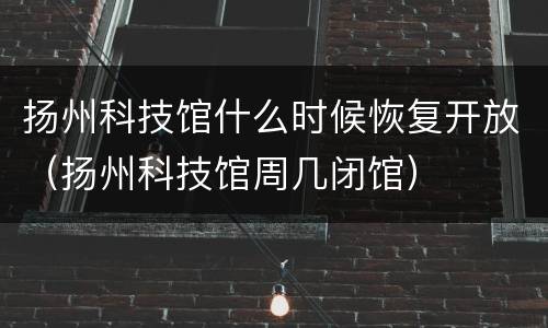 扬州科技馆什么时候恢复开放（扬州科技馆周几闭馆）