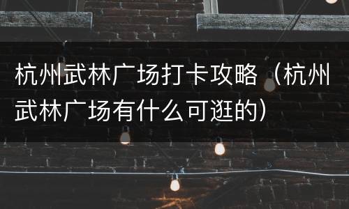 杭州武林广场打卡攻略（杭州武林广场有什么可逛的）