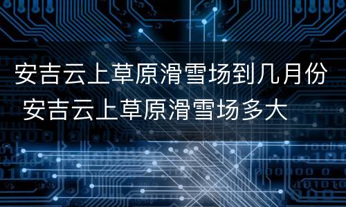 安吉云上草原滑雪场到几月份 安吉云上草原滑雪场多大