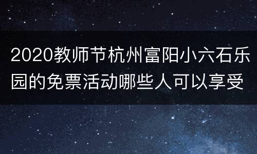 2020教师节杭州富阳小六石乐园的免票活动哪些人可以享受