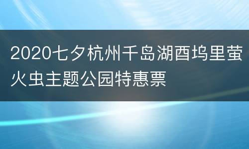 2020七夕杭州千岛湖酉坞里萤火虫主题公园特惠票