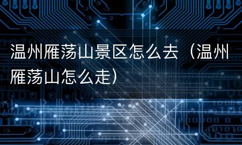 温州雁荡山景区怎么去（温州雁荡山怎么走）