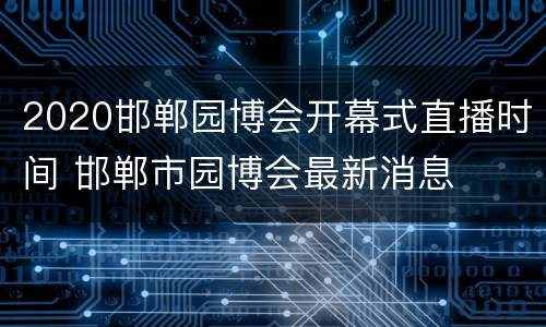 2020邯郸园博会开幕式直播时间 邯郸市园博会最新消息