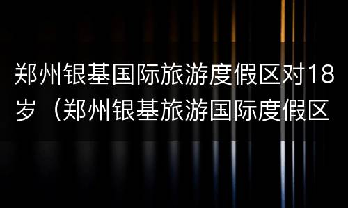 郑州银基国际旅游度假区对18岁（郑州银基旅游国际度假区攻略）