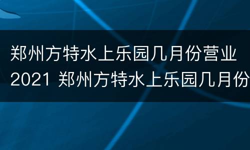 郑州方特水上乐园几月份营业2021 郑州方特水上乐园几月份营业