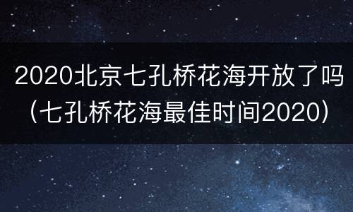 2020北京七孔桥花海开放了吗（七孔桥花海最佳时间2020）
