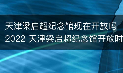天津梁启超纪念馆现在开放吗2022 天津梁启超纪念馆开放时间