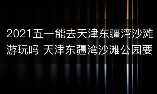 2021五一能去天津东疆湾沙滩游玩吗 天津东疆湾沙滩公园要门票吗