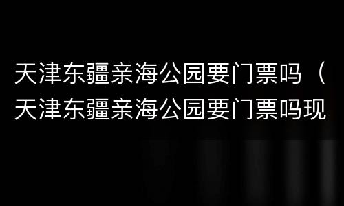 天津东疆亲海公园要门票吗（天津东疆亲海公园要门票吗现在）
