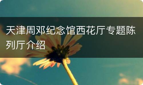 天津周邓纪念馆西花厅专题陈列厅介绍