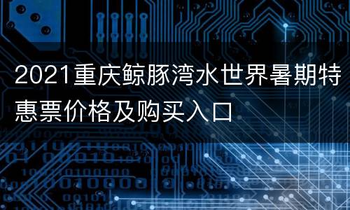 2021重庆鲸豚湾水世界暑期特惠票价格及购买入口
