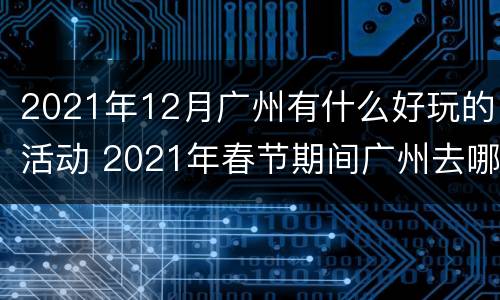 2021年12月广州有什么好玩的活动 2021年春节期间广州去哪里玩