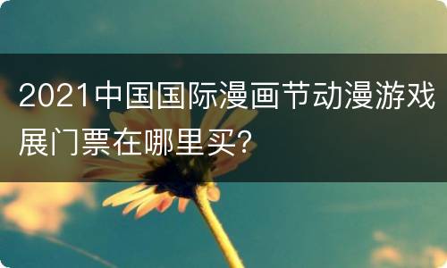 2021中国国际漫画节动漫游戏展门票在哪里买？