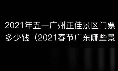 2021年五一广州正佳景区门票多少钱（2021春节广东哪些景区不收费）