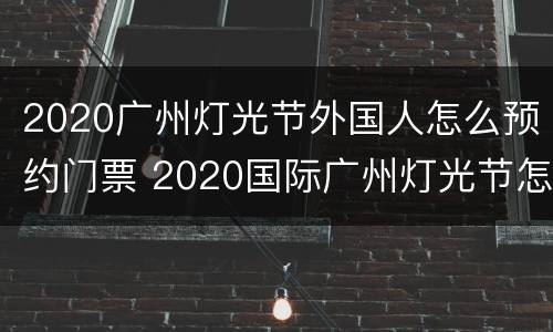 2020广州灯光节外国人怎么预约门票 2020国际广州灯光节怎么预约