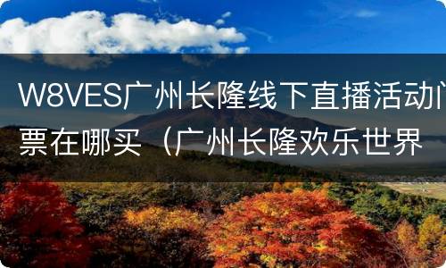 W8VES广州长隆线下直播活动门票在哪买（广州长隆欢乐世界节目表演时间）